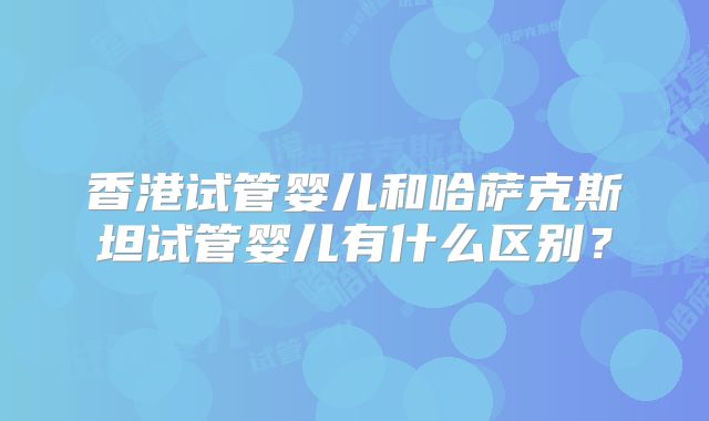 香港试管婴儿和哈萨克斯坦试管婴儿有什么区别？