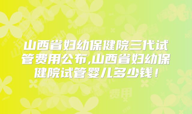 山西省妇幼保健院三代试管费用公布,山西省妇幼保健院试管婴儿多少钱！