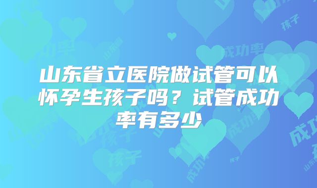 山东省立医院做试管可以怀孕生孩子吗?试管成功率有多少