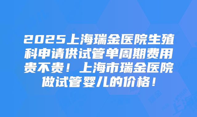 2025上海瑞金医院生殖科申请供试管单周期费用贵不贵！上海市瑞金医院做试管婴儿的价格！