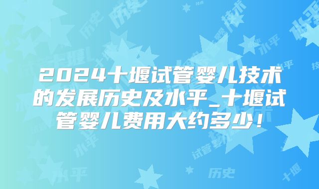 2024十堰试管婴儿技术的发展历史及水平_十堰试管婴儿费用大约多少!