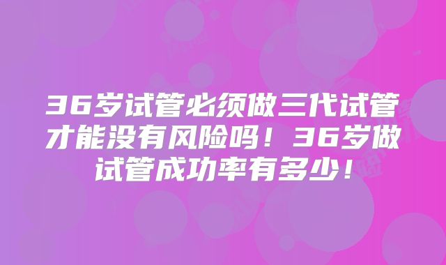 36岁试管必须做三代试管才能没有风险吗!36岁做试管成功率有多少!