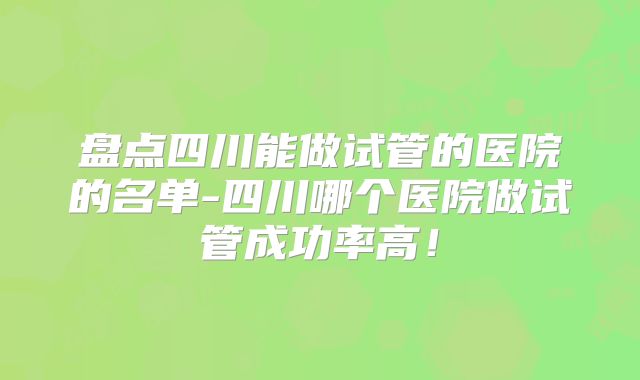 盘点四川能做试管的医院的名单-四川哪个医院做试管成功率高!