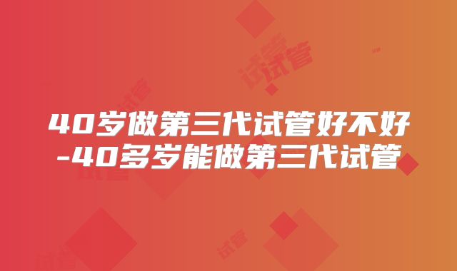 40岁做第三代试管好不好-40多岁能做第三代试管