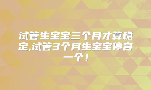 试管生宝宝三个月才算稳定,试管3个月生宝宝停育一个!