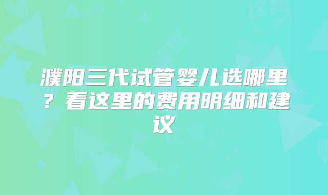 濮阳三代试管婴儿选哪里？看这里的费用明细和建议