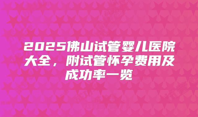 2025佛山试管婴儿医院大全，附试管怀孕费用及成功率一览