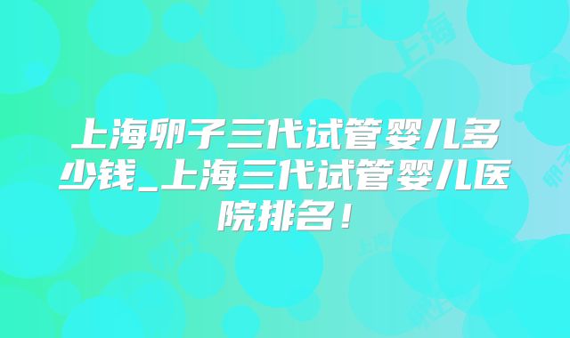 上海卵子三代试管婴儿多少钱_上海三代试管婴儿医院排名！
