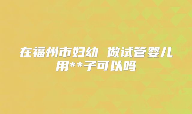 在福州市妇幼 做试管婴儿用**子可以吗