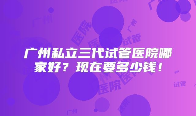 广州私立三代试管医院哪家好?现在要多少钱!