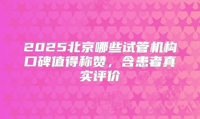2025北京哪些试管机构口碑值得称赞,含患者真实评价