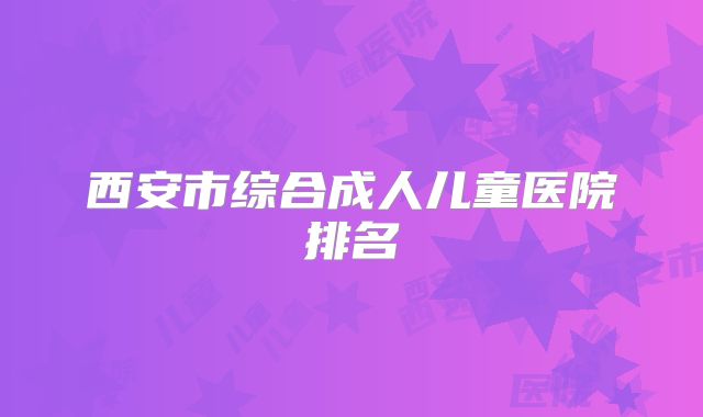 西安市综合成人儿童医院排名
