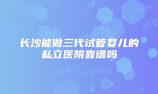 长沙能做三代试管婴儿的私立医院靠谱吗
