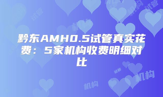 黔东AMH0.5试管真实花费：5家机构收费明细对比