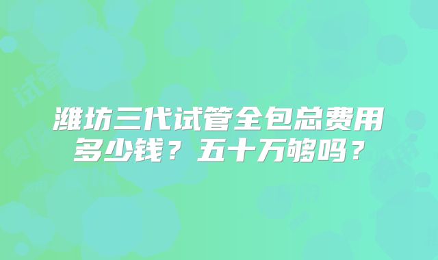 潍坊三代试管全包总费用多少钱？五十万够吗？