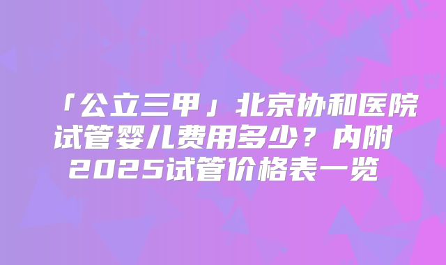 「公立三甲」北京协和医院试管婴儿费用多少?内附2025试管价格表一览