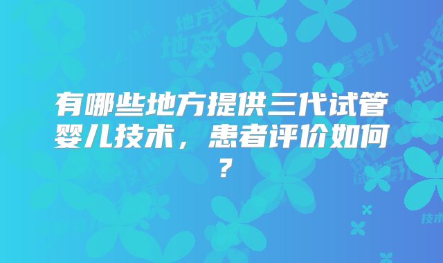 有哪些地方提供三代试管婴儿技术,患者评价如何?