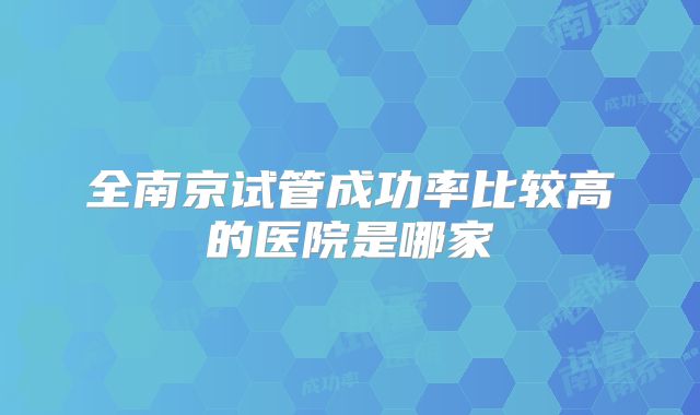 全南京试管成功率比较高的医院是哪家