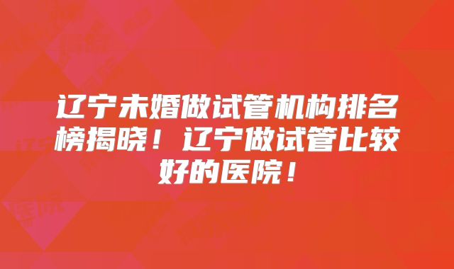 辽宁未婚做试管机构排名榜揭晓!辽宁做试管比较好的医院!