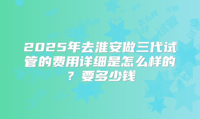 2025年去淮安做三代试管的费用详细是怎么样的?要多少钱