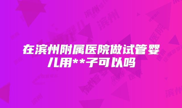 在滨州附属医院做试管婴儿用**子可以吗