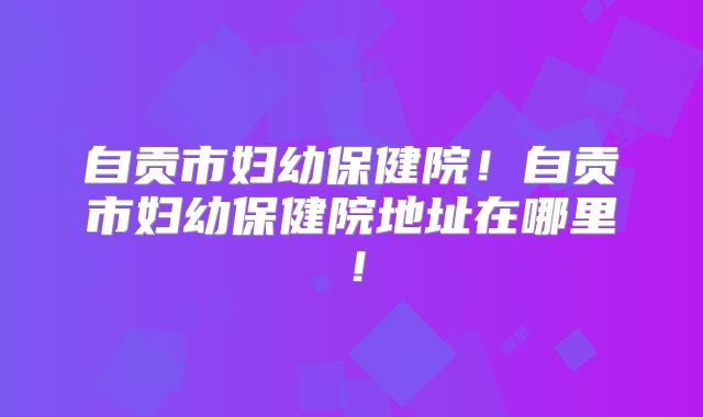 自贡市妇幼保健院!自贡市妇幼保健院地址在哪里!