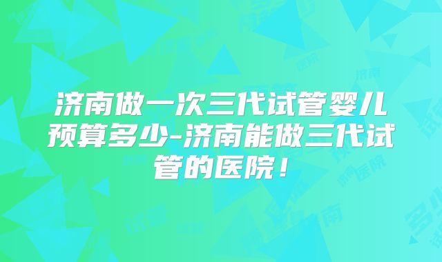 济南做一次三代试管婴儿预算多少-济南能做三代试管的医院！