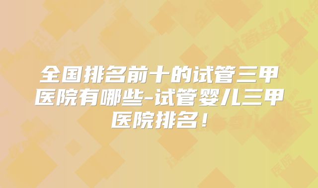 全国排名前十的试管三甲医院有哪些-试管婴儿三甲医院排名!