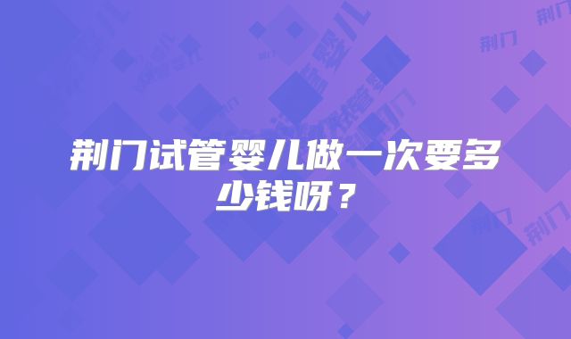 荆门试管婴儿做一次要多少钱呀?