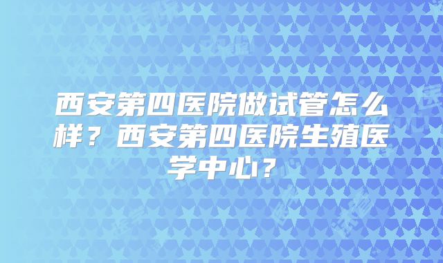 西安第四医院做试管怎么样？西安第四医院生殖医学中心？