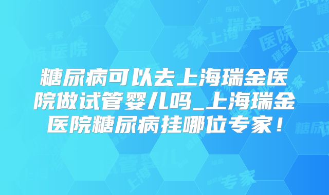 糖尿病可以去上海瑞金医院做试管婴儿吗_上海瑞金医院糖尿病挂哪位专家!
