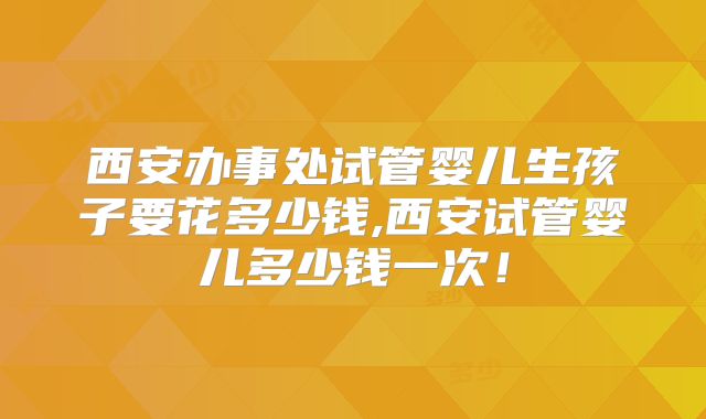 西安办事处试管婴儿生孩子要花多少钱,西安试管婴儿多少钱一次！
