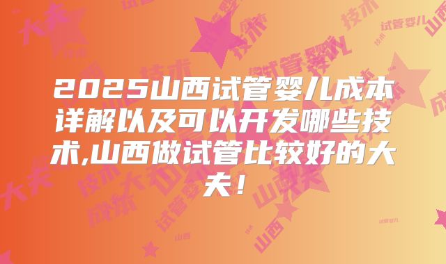 2025山西试管婴儿成本详解以及可以开发哪些技术,山西做试管比较好的大夫!