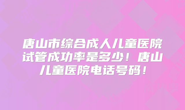 唐山市综合成人儿童医院试管成功率是多少!唐山儿童医院电话号码!