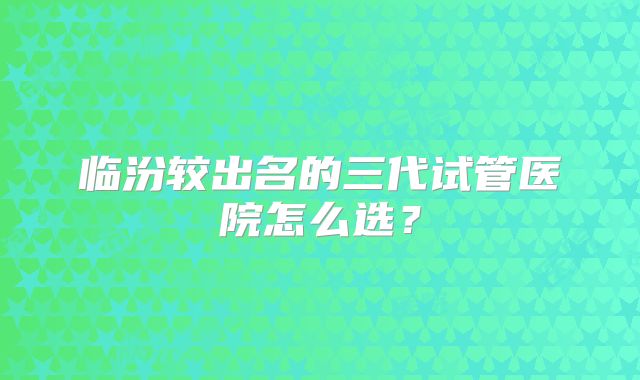 临汾较出名的三代试管医院怎么选?