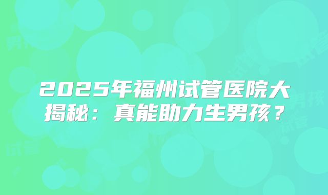 2025年福州试管医院大揭秘：真能助力生男孩？