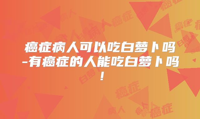癌症病人可以吃白萝卜吗-有癌症的人能吃白萝卜吗！