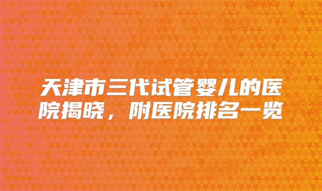 天津市三代试管婴儿的医院揭晓,附医院排名一览
