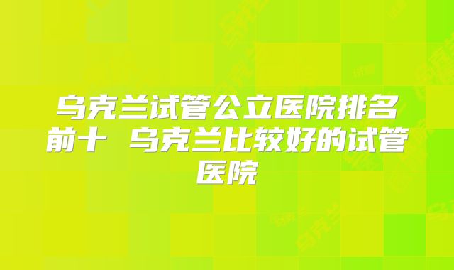 乌克兰试管公立医院排名前十 乌克兰比较好的试管医院