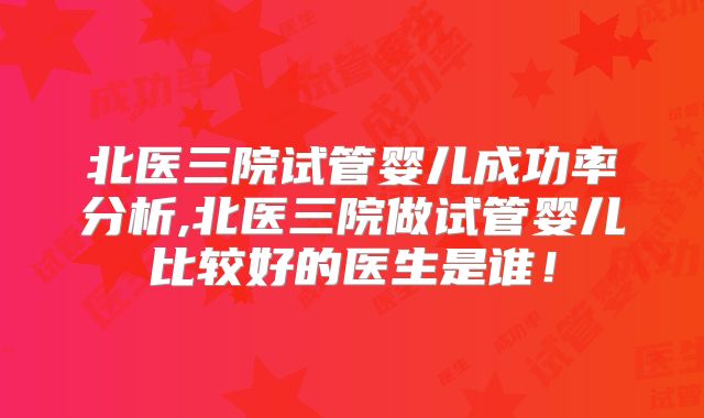 北医三院试管婴儿成功率分析,北医三院做试管婴儿比较好的医生是谁！