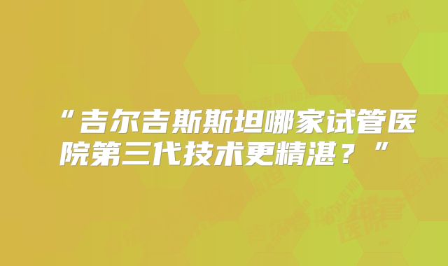 “吉尔吉斯斯坦哪家试管医院第三代技术更精湛?”