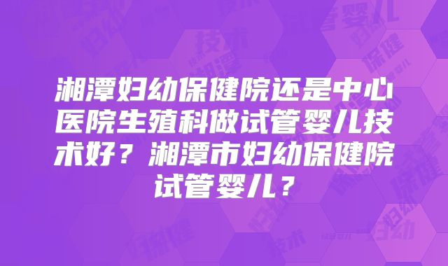 湘潭妇幼保健院还是中心医院生殖科做试管婴儿技术好?湘潭市妇幼保健院试管婴儿?