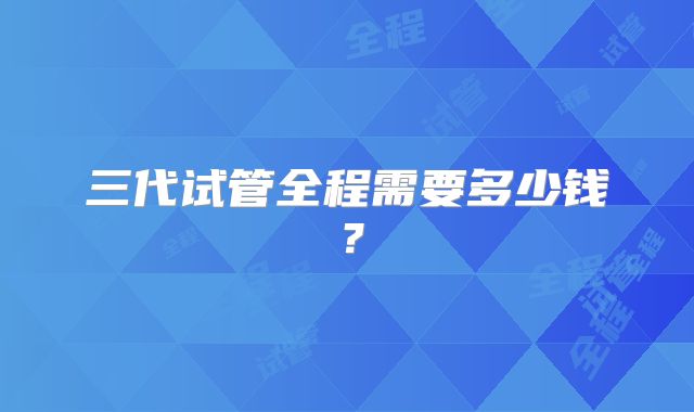 三代试管全程需要多少钱？
