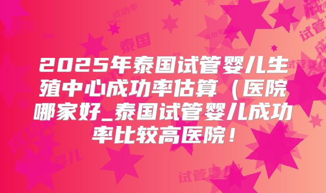 2025年泰国试管婴儿生殖中心成功率估算(医院哪家好_泰国试管婴儿成功率比较高医院!