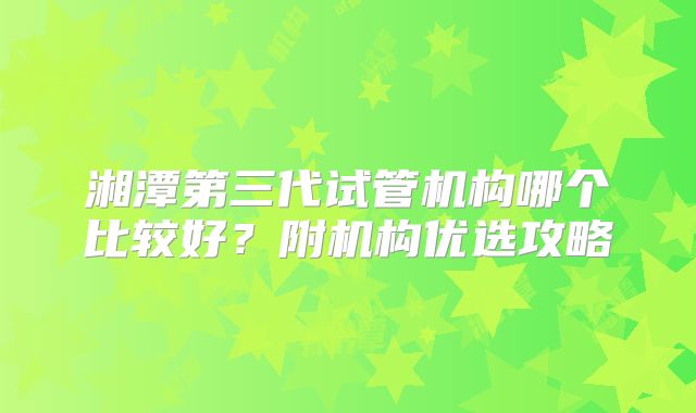 湘潭第三代试管机构哪个比较好？附机构优选攻略