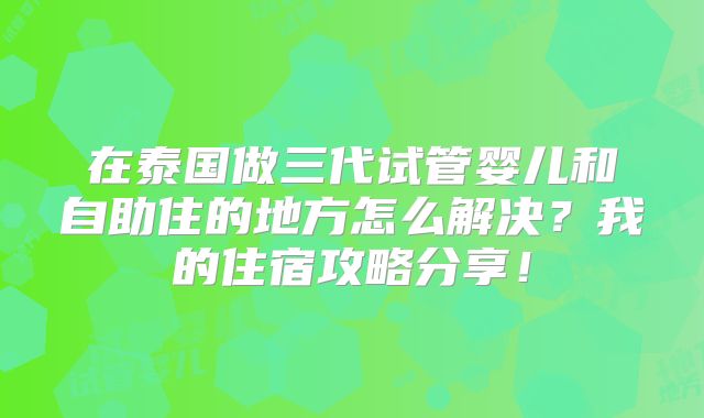 在泰国做三代试管婴儿和自助住的地方怎么解决？我的住宿攻略分享！