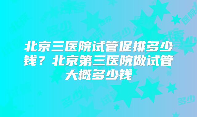 北京三医院试管促排多少钱？北京第三医院做试管大概多少钱