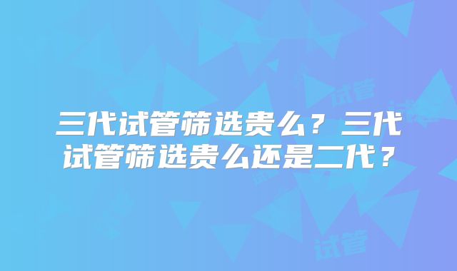三代试管筛选贵么?三代试管筛选贵么还是二代?