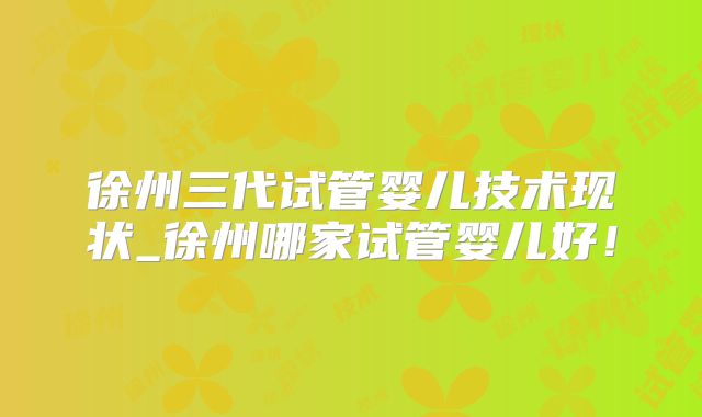 徐州三代试管婴儿技术现状_徐州哪家试管婴儿好!