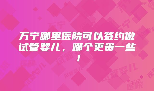 万宁哪里医院可以签约做试管婴儿，哪个更贵一些！